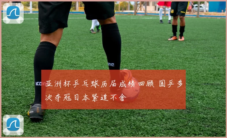 亚洲杯乒乓球历届成绩回顾 国乒多次夺冠日本紧追不舍