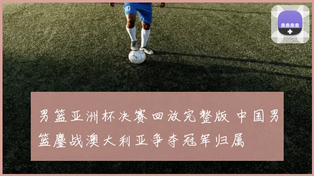 男篮亚洲杯决赛回放完整版 中国男篮鏖战澳大利亚争夺冠军归属