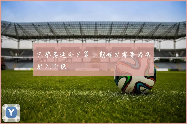 巴黎奥运会开幕日期确定赛事筹备进入阶段