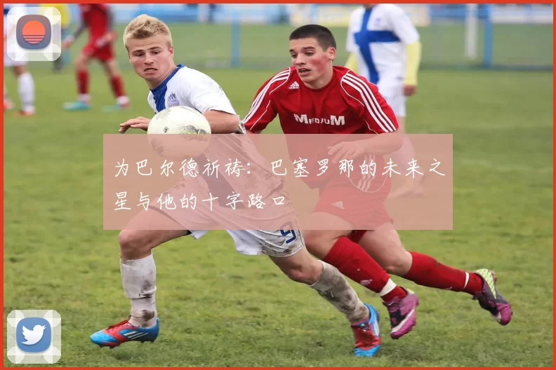 为巴尔德祈祷：巴塞罗那的未来之星与他的十字路口