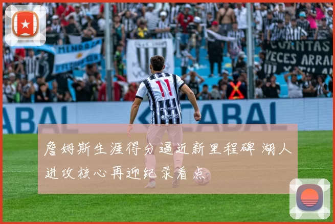 詹姆斯生涯得分逼近新里程碑 湖人进攻核心再迎纪录看点