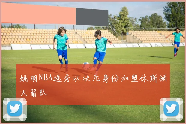姚明NBA选秀以状元身份加盟休斯顿火箭队