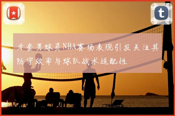 牙套男球员NBA赛场表现引发关注其防守效率与球队战术适配性