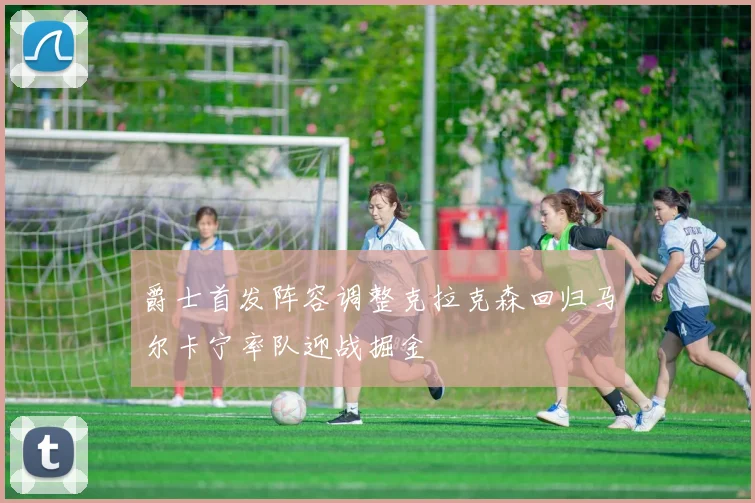 爵士首发阵容调整克拉克森回归马尔卡宁率队迎战掘金