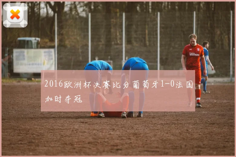 2016欧洲杯决赛比分葡萄牙1-0法国加时夺冠