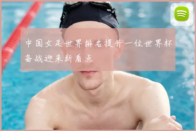 中国女足世界排名提升一位世界杯备战迎来新看点