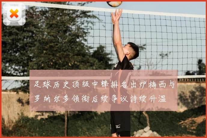 足球历史顶级中锋排名出炉梅西与罗纳尔多领衔后续争议持续升温