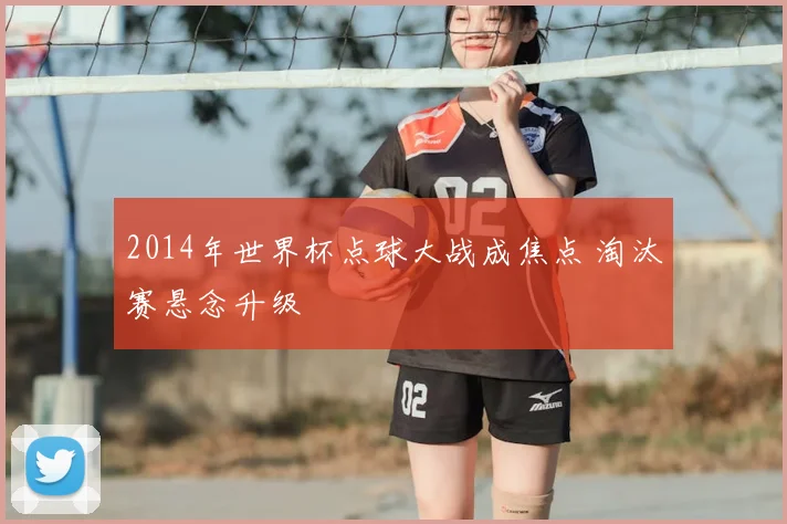 2014年世界杯点球大战成焦点 淘汰赛悬念升级