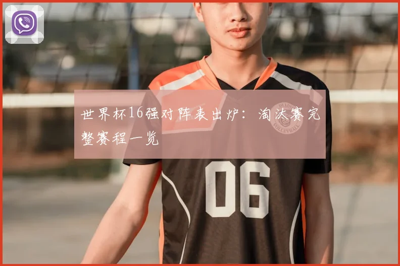 世界杯16强对阵表出炉:淘汰赛完整赛程一览