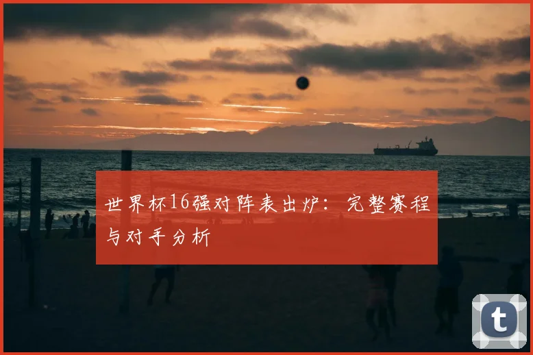世界杯16强对阵表出炉：完整赛程与对手分析