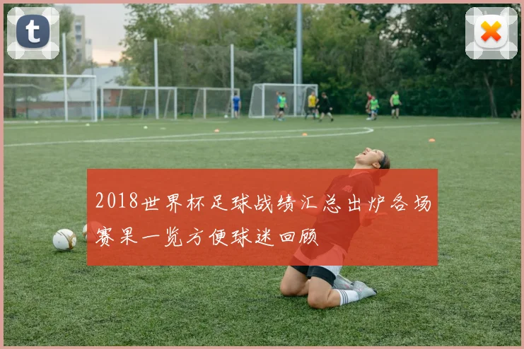 2018世界杯足球战绩汇总出炉各场赛果一览方便球迷回顾