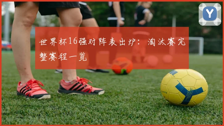 世界杯16强对阵表出炉:淘汰赛完整赛程一览