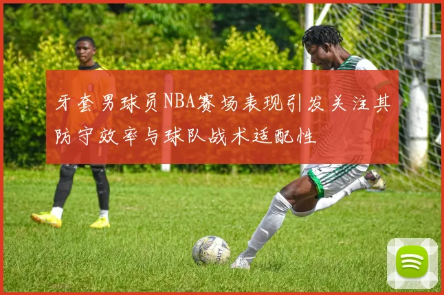 牙套男球员NBA赛场表现引发关注其防守效率与球队战术适配性