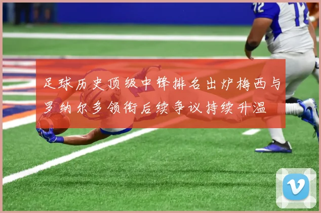 足球历史顶级中锋排名出炉梅西与罗纳尔多领衔后续争议持续升温