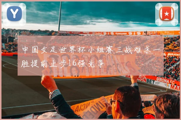 中国女足世界杯小组赛三战难求一胜提前止步16强竞争
